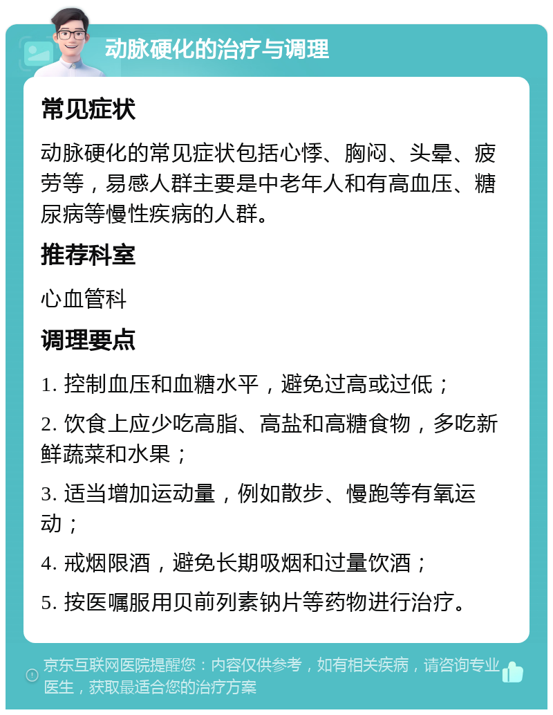 动脉硬化的治疗与调理 常见症状 动脉硬化的常见症状包括心悸、胸闷、头晕、疲劳等，易感人群主要是中老年人和有高血压、糖尿病等慢性疾病的人群。 推荐科室 心血管科 调理要点 1. 控制血压和血糖水平，避免过高或过低； 2. 饮食上应少吃高脂、高盐和高糖食物，多吃新鲜蔬菜和水果； 3. 适当增加运动量，例如散步、慢跑等有氧运动； 4. 戒烟限酒，避免长期吸烟和过量饮酒； 5. 按医嘱服用贝前列素钠片等药物进行治疗。