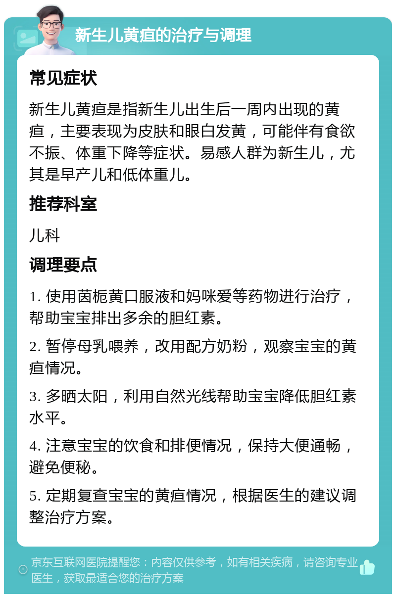 新生儿黄疸的治疗与调理 常见症状 新生儿黄疸是指新生儿出生后一周内出现的黄疸，主要表现为皮肤和眼白发黄，可能伴有食欲不振、体重下降等症状。易感人群为新生儿，尤其是早产儿和低体重儿。 推荐科室 儿科 调理要点 1. 使用茵栀黄口服液和妈咪爱等药物进行治疗，帮助宝宝排出多余的胆红素。 2. 暂停母乳喂养，改用配方奶粉，观察宝宝的黄疸情况。 3. 多晒太阳，利用自然光线帮助宝宝降低胆红素水平。 4. 注意宝宝的饮食和排便情况，保持大便通畅，避免便秘。 5. 定期复查宝宝的黄疸情况，根据医生的建议调整治疗方案。