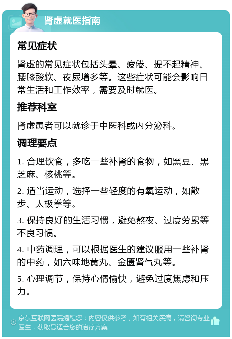 肾虚就医指南 常见症状 肾虚的常见症状包括头晕、疲倦、提不起精神、腰膝酸软、夜尿增多等。这些症状可能会影响日常生活和工作效率，需要及时就医。 推荐科室 肾虚患者可以就诊于中医科或内分泌科。 调理要点 1. 合理饮食，多吃一些补肾的食物，如黑豆、黑芝麻、核桃等。 2. 适当运动，选择一些轻度的有氧运动，如散步、太极拳等。 3. 保持良好的生活习惯，避免熬夜、过度劳累等不良习惯。 4. 中药调理，可以根据医生的建议服用一些补肾的中药，如六味地黄丸、金匮肾气丸等。 5. 心理调节，保持心情愉快，避免过度焦虑和压力。