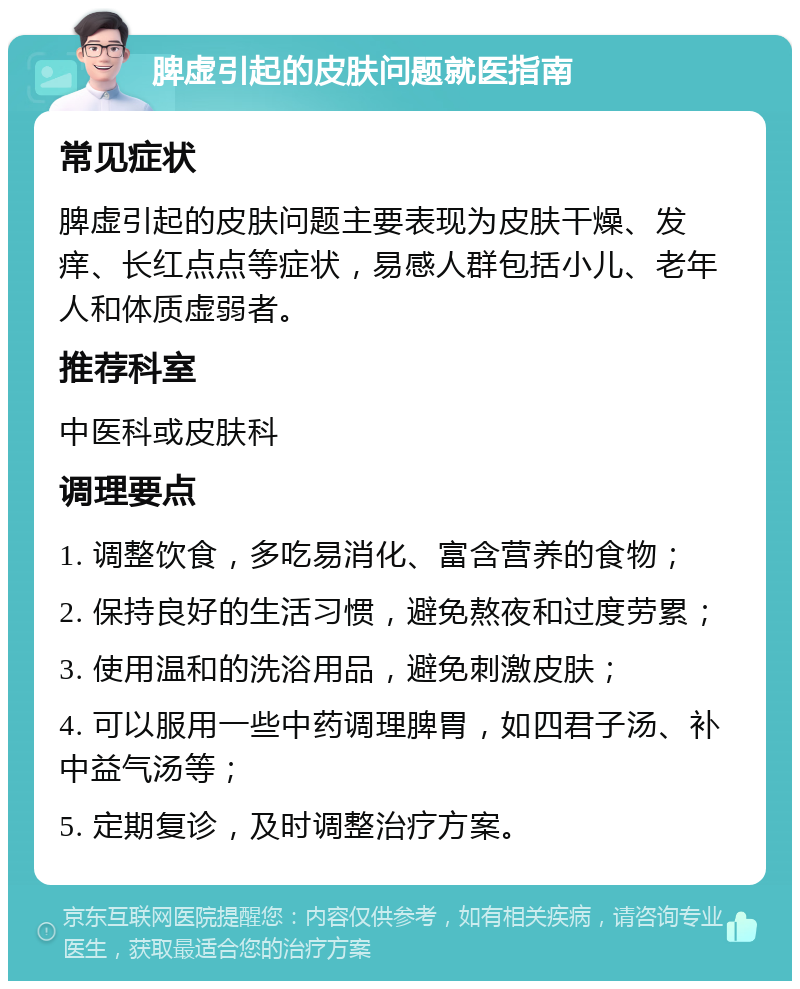 脾虚引起的皮肤问题就医指南 常见症状 脾虚引起的皮肤问题主要表现为皮肤干燥、发痒、长红点点等症状，易感人群包括小儿、老年人和体质虚弱者。 推荐科室 中医科或皮肤科 调理要点 1. 调整饮食，多吃易消化、富含营养的食物； 2. 保持良好的生活习惯，避免熬夜和过度劳累； 3. 使用温和的洗浴用品，避免刺激皮肤； 4. 可以服用一些中药调理脾胃，如四君子汤、补中益气汤等； 5. 定期复诊，及时调整治疗方案。