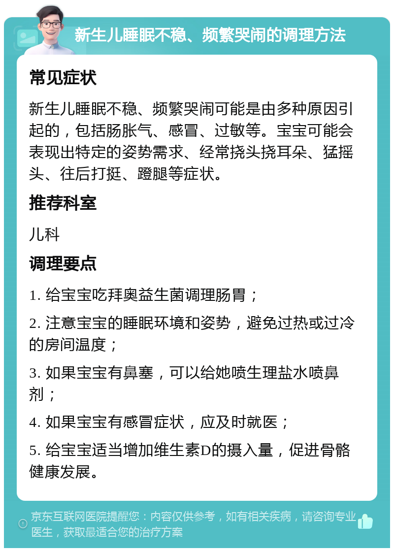 新生儿睡眠不稳、频繁哭闹的调理方法 常见症状 新生儿睡眠不稳、频繁哭闹可能是由多种原因引起的，包括肠胀气、感冒、过敏等。宝宝可能会表现出特定的姿势需求、经常挠头挠耳朵、猛摇头、往后打挺、蹬腿等症状。 推荐科室 儿科 调理要点 1. 给宝宝吃拜奥益生菌调理肠胃； 2. 注意宝宝的睡眠环境和姿势，避免过热或过冷的房间温度； 3. 如果宝宝有鼻塞，可以给她喷生理盐水喷鼻剂； 4. 如果宝宝有感冒症状，应及时就医； 5. 给宝宝适当增加维生素D的摄入量，促进骨骼健康发展。