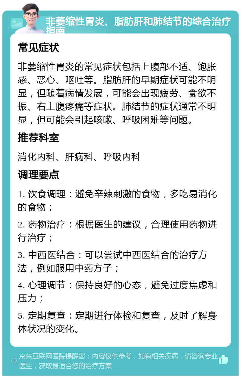 非萎缩性胃炎、脂肪肝和肺结节的综合治疗指南 常见症状 非萎缩性胃炎的常见症状包括上腹部不适、饱胀感、恶心、呕吐等。脂肪肝的早期症状可能不明显，但随着病情发展，可能会出现疲劳、食欲不振、右上腹疼痛等症状。肺结节的症状通常不明显，但可能会引起咳嗽、呼吸困难等问题。 推荐科室 消化内科、肝病科、呼吸内科 调理要点 1. 饮食调理：避免辛辣刺激的食物，多吃易消化的食物； 2. 药物治疗：根据医生的建议，合理使用药物进行治疗； 3. 中西医结合：可以尝试中西医结合的治疗方法，例如服用中药方子； 4. 心理调节：保持良好的心态，避免过度焦虑和压力； 5. 定期复查：定期进行体检和复查，及时了解身体状况的变化。