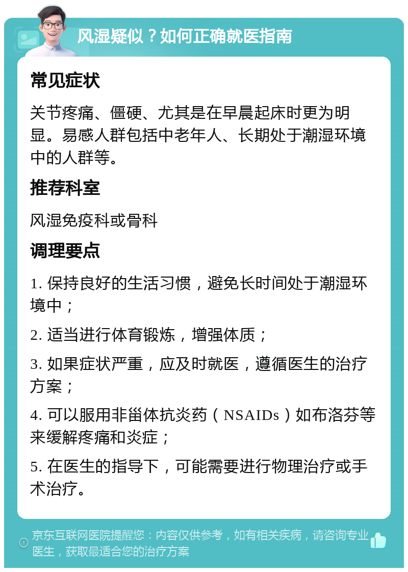 风湿疑似？如何正确就医指南 常见症状 关节疼痛、僵硬、尤其是在早晨起床时更为明显。易感人群包括中老年人、长期处于潮湿环境中的人群等。 推荐科室 风湿免疫科或骨科 调理要点 1. 保持良好的生活习惯，避免长时间处于潮湿环境中； 2. 适当进行体育锻炼，增强体质； 3. 如果症状严重，应及时就医，遵循医生的治疗方案； 4. 可以服用非甾体抗炎药（NSAIDs）如布洛芬等来缓解疼痛和炎症； 5. 在医生的指导下，可能需要进行物理治疗或手术治疗。