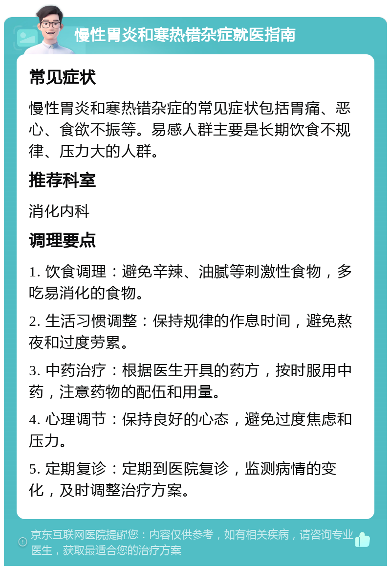 慢性胃炎和寒热错杂症就医指南 常见症状 慢性胃炎和寒热错杂症的常见症状包括胃痛、恶心、食欲不振等。易感人群主要是长期饮食不规律、压力大的人群。 推荐科室 消化内科 调理要点 1. 饮食调理：避免辛辣、油腻等刺激性食物，多吃易消化的食物。 2. 生活习惯调整：保持规律的作息时间，避免熬夜和过度劳累。 3. 中药治疗：根据医生开具的药方，按时服用中药，注意药物的配伍和用量。 4. 心理调节：保持良好的心态，避免过度焦虑和压力。 5. 定期复诊：定期到医院复诊，监测病情的变化，及时调整治疗方案。