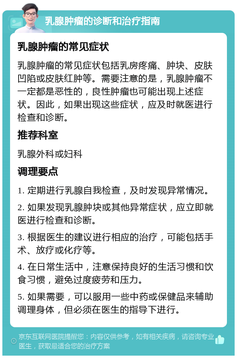 乳腺肿瘤的诊断和治疗指南 乳腺肿瘤的常见症状 乳腺肿瘤的常见症状包括乳房疼痛、肿块、皮肤凹陷或皮肤红肿等。需要注意的是，乳腺肿瘤不一定都是恶性的，良性肿瘤也可能出现上述症状。因此，如果出现这些症状，应及时就医进行检查和诊断。 推荐科室 乳腺外科或妇科 调理要点 1. 定期进行乳腺自我检查，及时发现异常情况。 2. 如果发现乳腺肿块或其他异常症状，应立即就医进行检查和诊断。 3. 根据医生的建议进行相应的治疗，可能包括手术、放疗或化疗等。 4. 在日常生活中，注意保持良好的生活习惯和饮食习惯，避免过度疲劳和压力。 5. 如果需要，可以服用一些中药或保健品来辅助调理身体，但必须在医生的指导下进行。