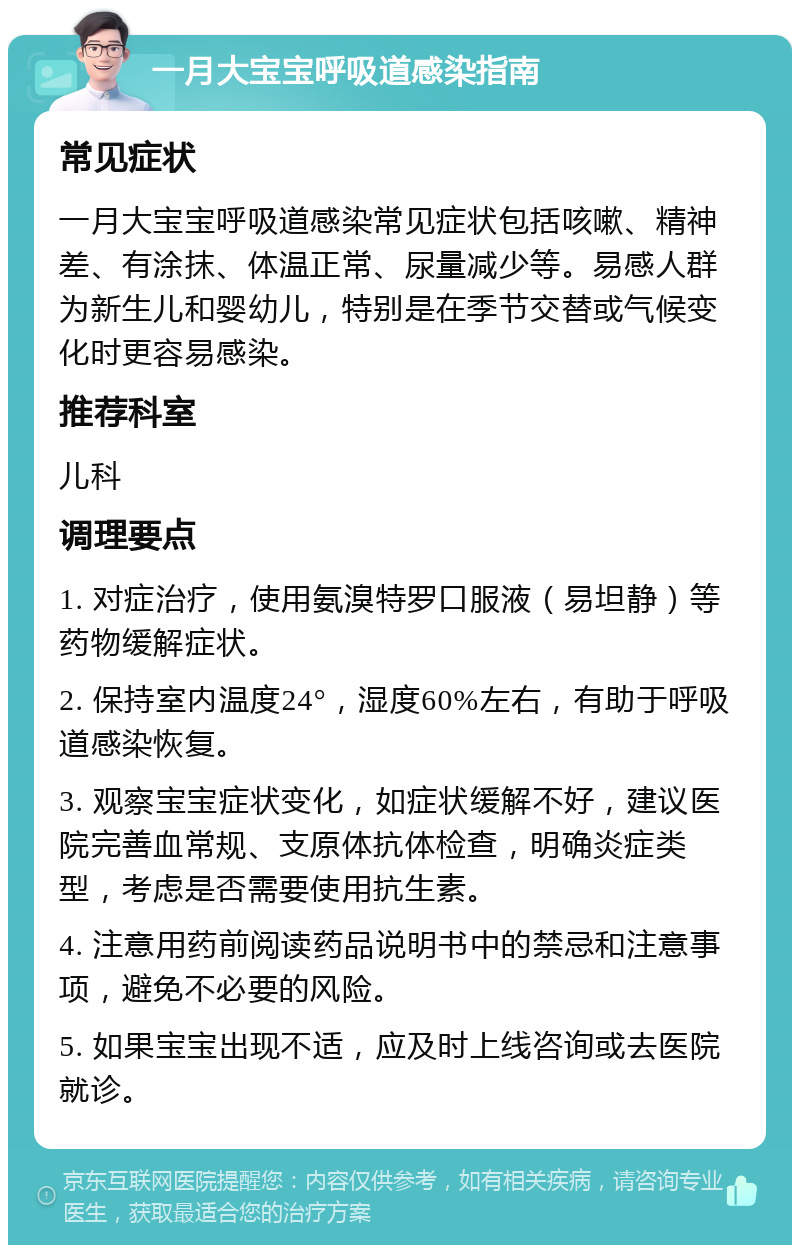 一月大宝宝呼吸道感染指南 常见症状 一月大宝宝呼吸道感染常见症状包括咳嗽、精神差、有涂抹、体温正常、尿量减少等。易感人群为新生儿和婴幼儿，特别是在季节交替或气候变化时更容易感染。 推荐科室 儿科 调理要点 1. 对症治疗，使用氨溴特罗口服液（易坦静）等药物缓解症状。 2. 保持室内温度24°，湿度60%左右，有助于呼吸道感染恢复。 3. 观察宝宝症状变化，如症状缓解不好，建议医院完善血常规、支原体抗体检查，明确炎症类型，考虑是否需要使用抗生素。 4. 注意用药前阅读药品说明书中的禁忌和注意事项，避免不必要的风险。 5. 如果宝宝出现不适，应及时上线咨询或去医院就诊。