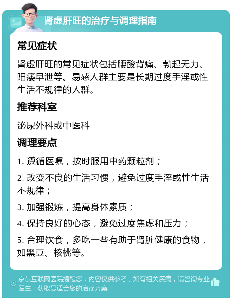 肾虚肝旺的治疗与调理指南 常见症状 肾虚肝旺的常见症状包括腰酸背痛、勃起无力、阳痿早泄等。易感人群主要是长期过度手淫或性生活不规律的人群。 推荐科室 泌尿外科或中医科 调理要点 1. 遵循医嘱，按时服用中药颗粒剂； 2. 改变不良的生活习惯，避免过度手淫或性生活不规律； 3. 加强锻炼，提高身体素质； 4. 保持良好的心态，避免过度焦虑和压力； 5. 合理饮食，多吃一些有助于肾脏健康的食物，如黑豆、核桃等。