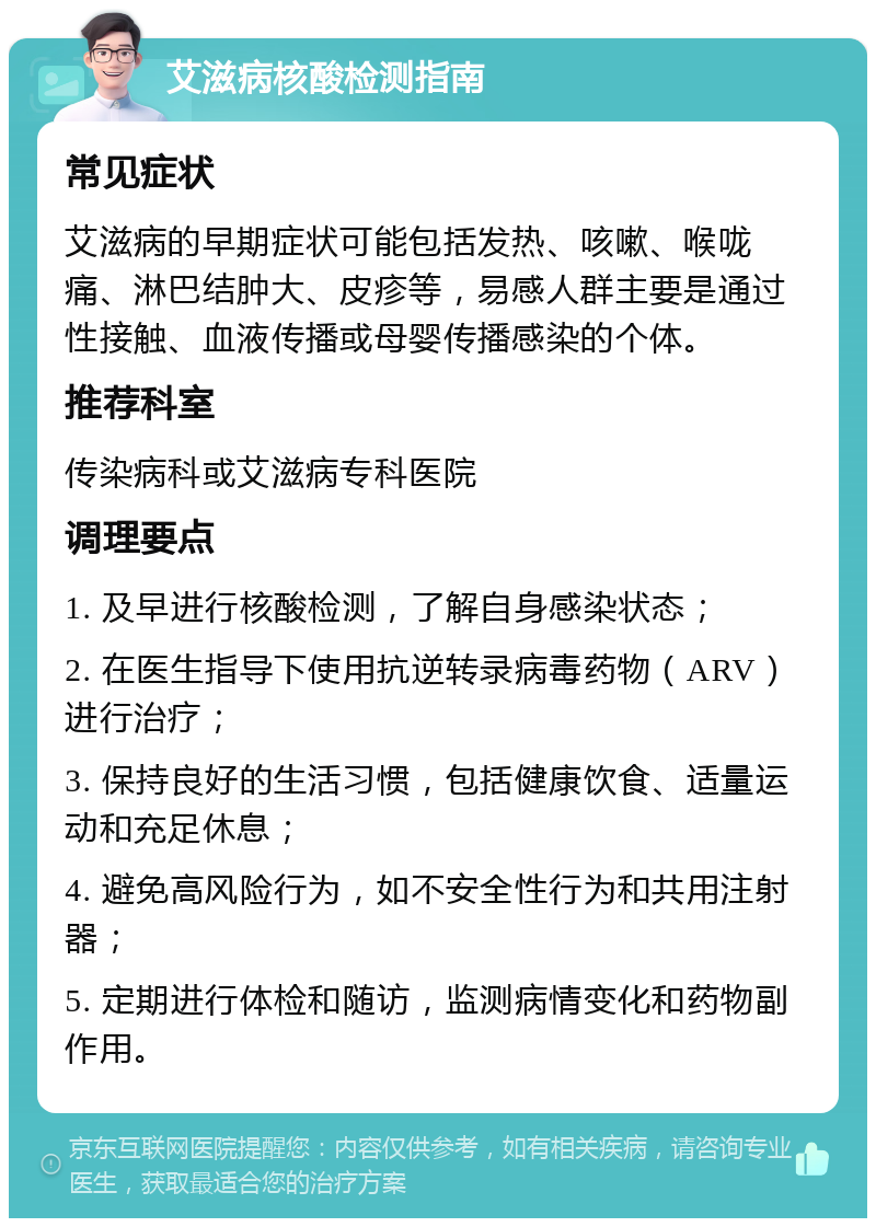 艾滋病核酸检测指南 常见症状 艾滋病的早期症状可能包括发热、咳嗽、喉咙痛、淋巴结肿大、皮疹等，易感人群主要是通过性接触、血液传播或母婴传播感染的个体。 推荐科室 传染病科或艾滋病专科医院 调理要点 1. 及早进行核酸检测，了解自身感染状态； 2. 在医生指导下使用抗逆转录病毒药物（ARV）进行治疗； 3. 保持良好的生活习惯，包括健康饮食、适量运动和充足休息； 4. 避免高风险行为，如不安全性行为和共用注射器； 5. 定期进行体检和随访，监测病情变化和药物副作用。