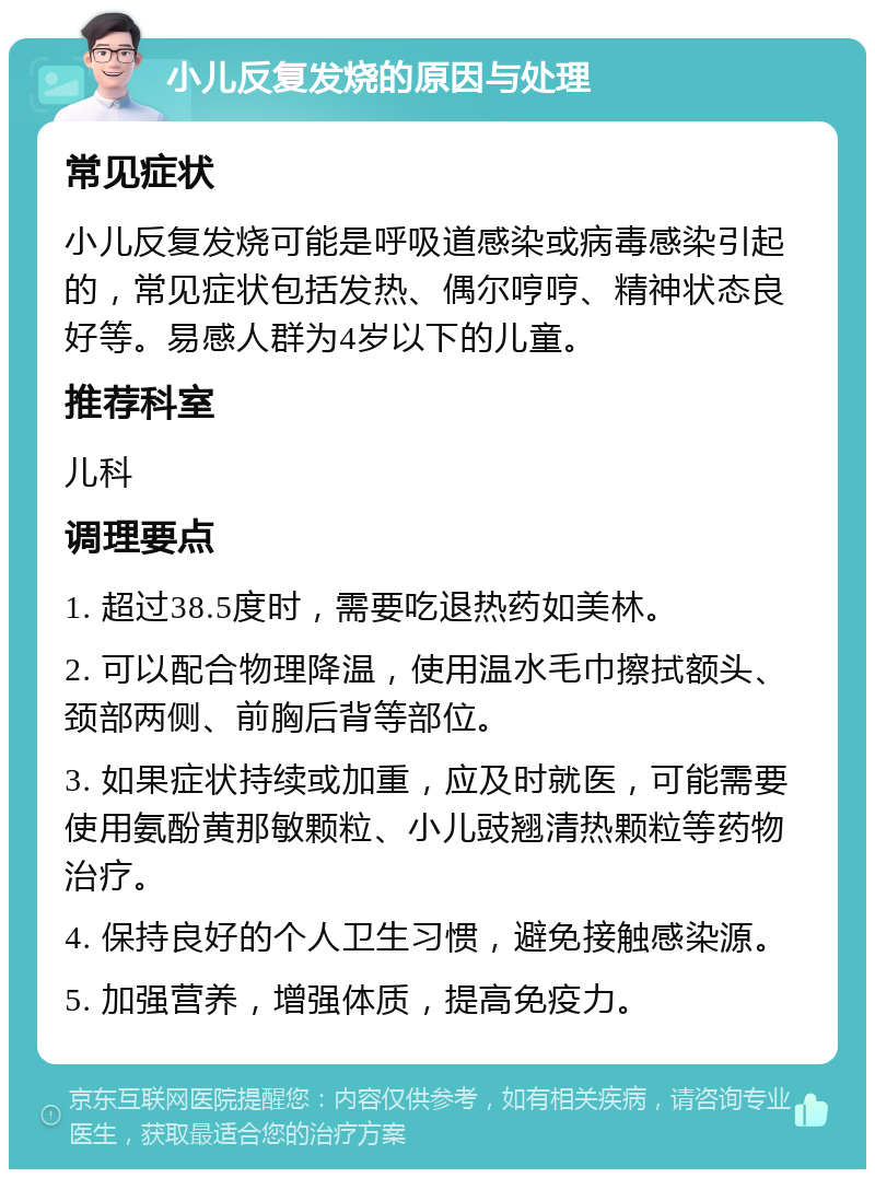 小儿反复发烧的原因与处理 常见症状 小儿反复发烧可能是呼吸道感染或病毒感染引起的，常见症状包括发热、偶尔哼哼、精神状态良好等。易感人群为4岁以下的儿童。 推荐科室 儿科 调理要点 1. 超过38.5度时，需要吃退热药如美林。 2. 可以配合物理降温，使用温水毛巾擦拭额头、颈部两侧、前胸后背等部位。 3. 如果症状持续或加重，应及时就医，可能需要使用氨酚黄那敏颗粒、小儿豉翘清热颗粒等药物治疗。 4. 保持良好的个人卫生习惯，避免接触感染源。 5. 加强营养，增强体质，提高免疫力。