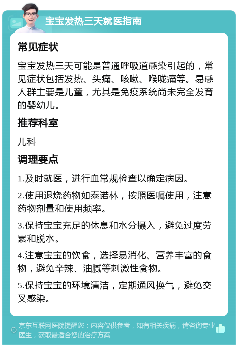 宝宝发热三天就医指南 常见症状 宝宝发热三天可能是普通呼吸道感染引起的，常见症状包括发热、头痛、咳嗽、喉咙痛等。易感人群主要是儿童，尤其是免疫系统尚未完全发育的婴幼儿。 推荐科室 儿科 调理要点 1.及时就医，进行血常规检查以确定病因。 2.使用退烧药物如泰诺林，按照医嘱使用，注意药物剂量和使用频率。 3.保持宝宝充足的休息和水分摄入，避免过度劳累和脱水。 4.注意宝宝的饮食，选择易消化、营养丰富的食物，避免辛辣、油腻等刺激性食物。 5.保持宝宝的环境清洁，定期通风换气，避免交叉感染。