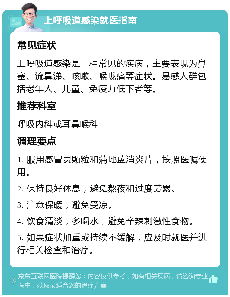 上呼吸道感染就医指南 常见症状 上呼吸道感染是一种常见的疾病，主要表现为鼻塞、流鼻涕、咳嗽、喉咙痛等症状。易感人群包括老年人、儿童、免疫力低下者等。 推荐科室 呼吸内科或耳鼻喉科 调理要点 1. 服用感冒灵颗粒和蒲地蓝消炎片，按照医嘱使用。 2. 保持良好休息，避免熬夜和过度劳累。 3. 注意保暖，避免受凉。 4. 饮食清淡，多喝水，避免辛辣刺激性食物。 5. 如果症状加重或持续不缓解，应及时就医并进行相关检查和治疗。