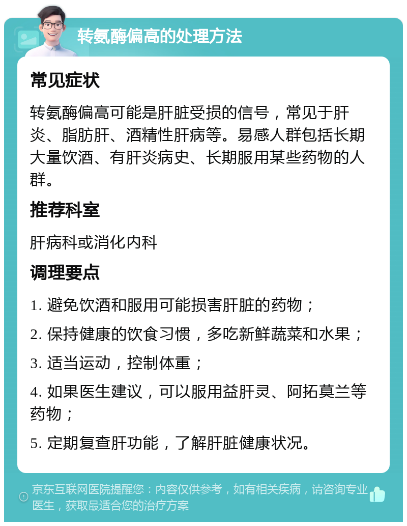 转氨酶偏高的处理方法 常见症状 转氨酶偏高可能是肝脏受损的信号，常见于肝炎、脂肪肝、酒精性肝病等。易感人群包括长期大量饮酒、有肝炎病史、长期服用某些药物的人群。 推荐科室 肝病科或消化内科 调理要点 1. 避免饮酒和服用可能损害肝脏的药物； 2. 保持健康的饮食习惯，多吃新鲜蔬菜和水果； 3. 适当运动，控制体重； 4. 如果医生建议，可以服用益肝灵、阿拓莫兰等药物； 5. 定期复查肝功能，了解肝脏健康状况。