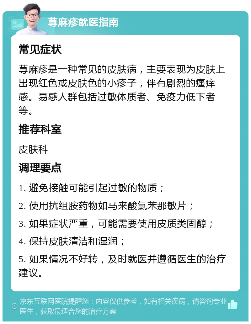 荨麻疹就医指南 常见症状 荨麻疹是一种常见的皮肤病，主要表现为皮肤上出现红色或皮肤色的小疹子，伴有剧烈的瘙痒感。易感人群包括过敏体质者、免疫力低下者等。 推荐科室 皮肤科 调理要点 1. 避免接触可能引起过敏的物质； 2. 使用抗组胺药物如马来酸氯苯那敏片； 3. 如果症状严重，可能需要使用皮质类固醇； 4. 保持皮肤清洁和湿润； 5. 如果情况不好转，及时就医并遵循医生的治疗建议。