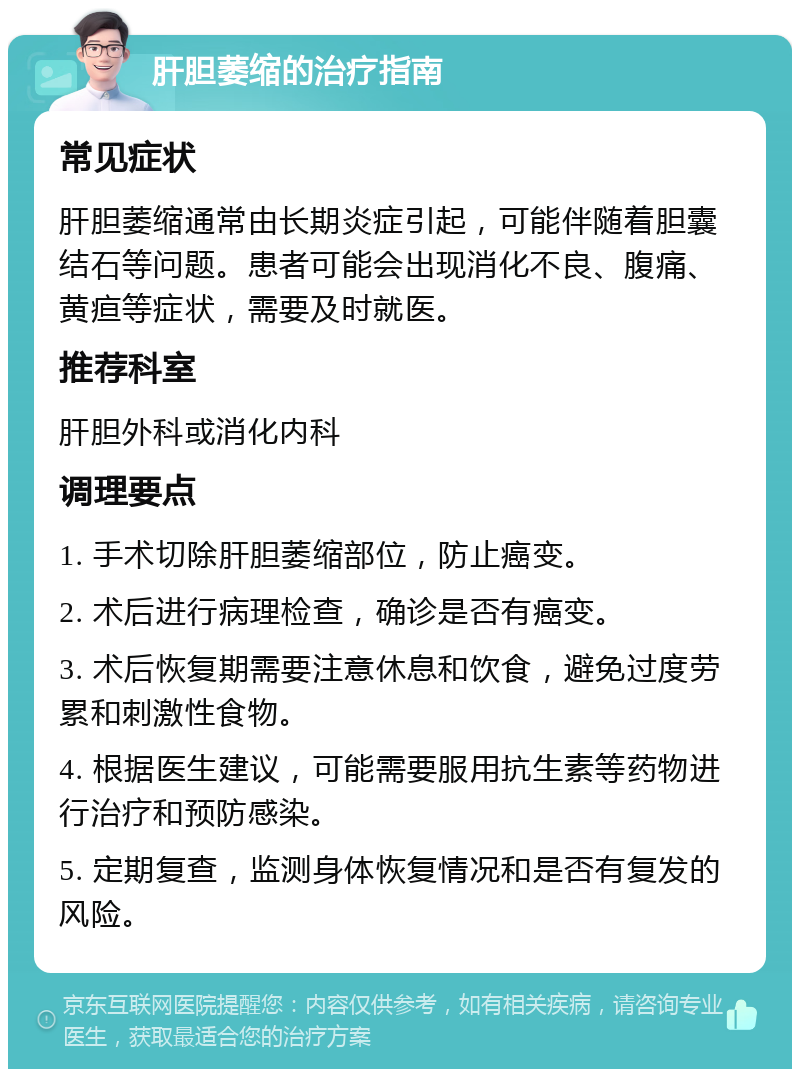 肝胆萎缩的治疗指南 常见症状 肝胆萎缩通常由长期炎症引起，可能伴随着胆囊结石等问题。患者可能会出现消化不良、腹痛、黄疸等症状，需要及时就医。 推荐科室 肝胆外科或消化内科 调理要点 1. 手术切除肝胆萎缩部位，防止癌变。 2. 术后进行病理检查，确诊是否有癌变。 3. 术后恢复期需要注意休息和饮食，避免过度劳累和刺激性食物。 4. 根据医生建议，可能需要服用抗生素等药物进行治疗和预防感染。 5. 定期复查，监测身体恢复情况和是否有复发的风险。