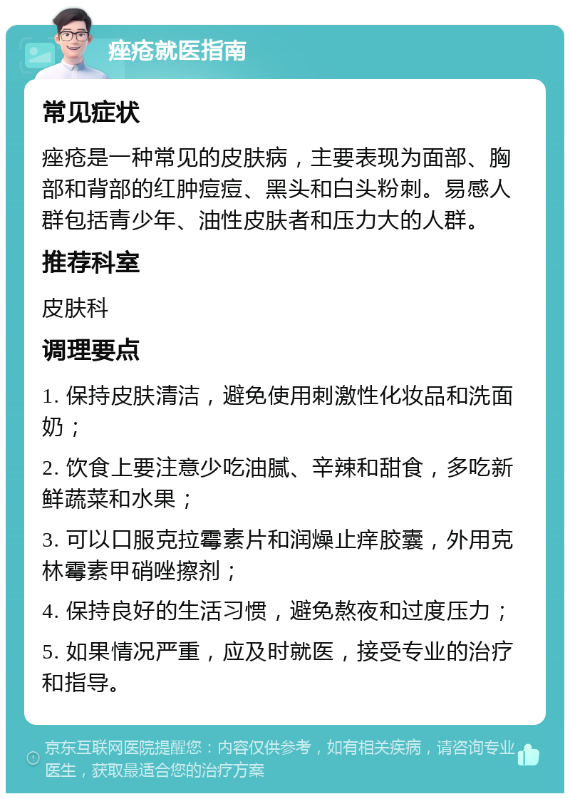 痤疮就医指南 常见症状 痤疮是一种常见的皮肤病，主要表现为面部、胸部和背部的红肿痘痘、黑头和白头粉刺。易感人群包括青少年、油性皮肤者和压力大的人群。 推荐科室 皮肤科 调理要点 1. 保持皮肤清洁，避免使用刺激性化妆品和洗面奶； 2. 饮食上要注意少吃油腻、辛辣和甜食，多吃新鲜蔬菜和水果； 3. 可以口服克拉霉素片和润燥止痒胶囊，外用克林霉素甲硝唑擦剂； 4. 保持良好的生活习惯，避免熬夜和过度压力； 5. 如果情况严重，应及时就医，接受专业的治疗和指导。