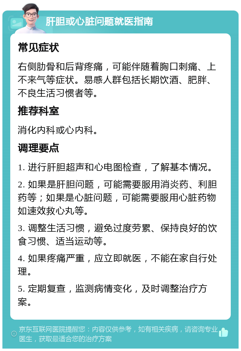 肝胆或心脏问题就医指南 常见症状 右侧肋骨和后背疼痛，可能伴随着胸口刺痛、上不来气等症状。易感人群包括长期饮酒、肥胖、不良生活习惯者等。 推荐科室 消化内科或心内科。 调理要点 1. 进行肝胆超声和心电图检查，了解基本情况。 2. 如果是肝胆问题，可能需要服用消炎药、利胆药等；如果是心脏问题，可能需要服用心脏药物如速效救心丸等。 3. 调整生活习惯，避免过度劳累、保持良好的饮食习惯、适当运动等。 4. 如果疼痛严重，应立即就医，不能在家自行处理。 5. 定期复查，监测病情变化，及时调整治疗方案。