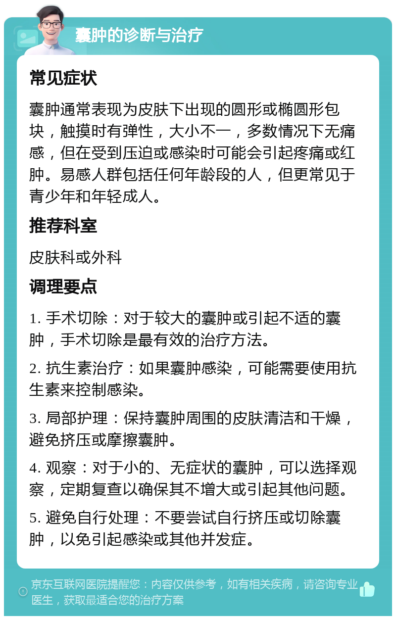 囊肿的诊断与治疗 常见症状 囊肿通常表现为皮肤下出现的圆形或椭圆形包块，触摸时有弹性，大小不一，多数情况下无痛感，但在受到压迫或感染时可能会引起疼痛或红肿。易感人群包括任何年龄段的人，但更常见于青少年和年轻成人。 推荐科室 皮肤科或外科 调理要点 1. 手术切除：对于较大的囊肿或引起不适的囊肿，手术切除是最有效的治疗方法。 2. 抗生素治疗：如果囊肿感染，可能需要使用抗生素来控制感染。 3. 局部护理：保持囊肿周围的皮肤清洁和干燥，避免挤压或摩擦囊肿。 4. 观察：对于小的、无症状的囊肿，可以选择观察，定期复查以确保其不增大或引起其他问题。 5. 避免自行处理：不要尝试自行挤压或切除囊肿，以免引起感染或其他并发症。