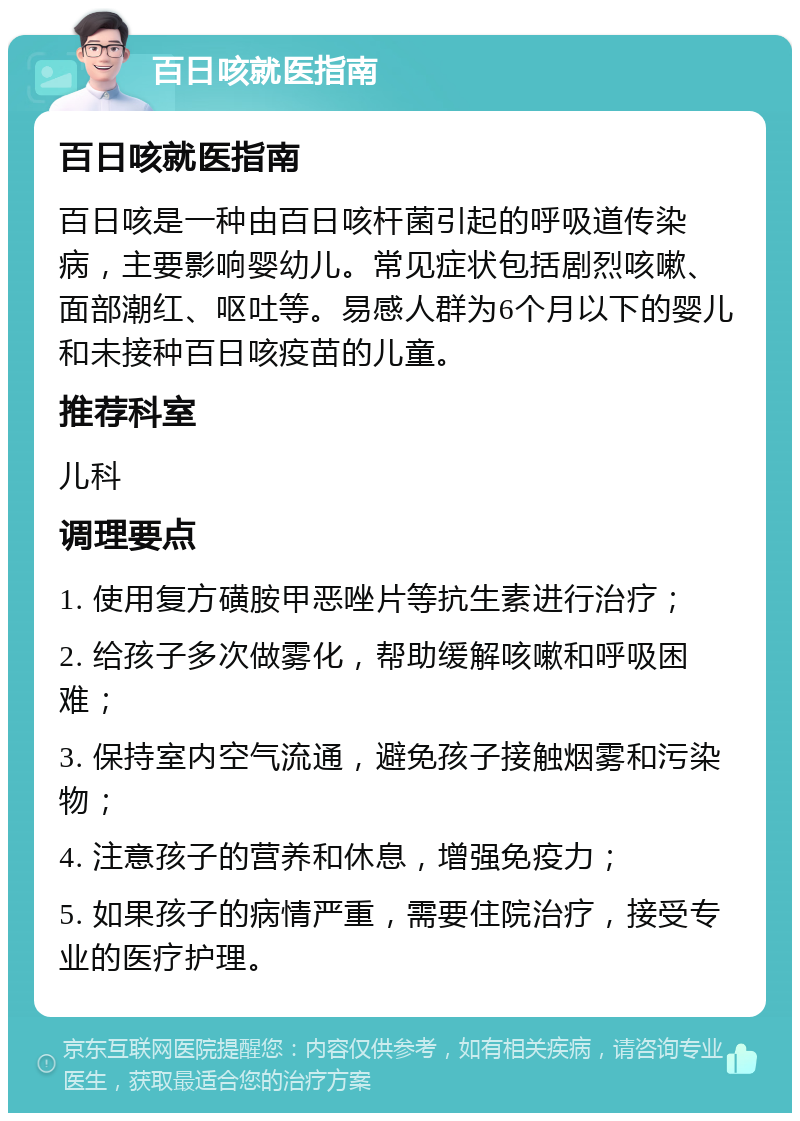 百日咳就医指南 百日咳就医指南 百日咳是一种由百日咳杆菌引起的呼吸道传染病，主要影响婴幼儿。常见症状包括剧烈咳嗽、面部潮红、呕吐等。易感人群为6个月以下的婴儿和未接种百日咳疫苗的儿童。 推荐科室 儿科 调理要点 1. 使用复方磺胺甲恶唑片等抗生素进行治疗； 2. 给孩子多次做雾化，帮助缓解咳嗽和呼吸困难； 3. 保持室内空气流通，避免孩子接触烟雾和污染物； 4. 注意孩子的营养和休息，增强免疫力； 5. 如果孩子的病情严重，需要住院治疗，接受专业的医疗护理。