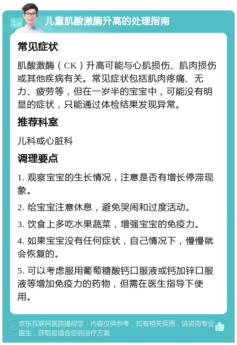 儿童肌酸激酶升高的处理指南 常见症状 肌酸激酶（CK）升高可能与心肌损伤、肌肉损伤或其他疾病有关。常见症状包括肌肉疼痛、无力、疲劳等，但在一岁半的宝宝中，可能没有明显的症状，只能通过体检结果发现异常。 推荐科室 儿科或心脏科 调理要点 1. 观察宝宝的生长情况，注意是否有增长停滞现象。 2. 给宝宝注意休息，避免哭闹和过度活动。 3. 饮食上多吃水果蔬菜，增强宝宝的免疫力。 4. 如果宝宝没有任何症状，自己情况下，慢慢就会恢复的。 5. 可以考虑服用葡萄糖酸钙口服液或钙加锌口服液等增加免疫力的药物，但需在医生指导下使用。