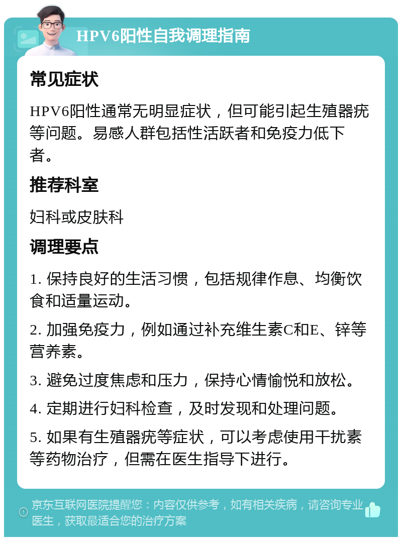 HPV6阳性自我调理指南 常见症状 HPV6阳性通常无明显症状，但可能引起生殖器疣等问题。易感人群包括性活跃者和免疫力低下者。 推荐科室 妇科或皮肤科 调理要点 1. 保持良好的生活习惯，包括规律作息、均衡饮食和适量运动。 2. 加强免疫力，例如通过补充维生素C和E、锌等营养素。 3. 避免过度焦虑和压力，保持心情愉悦和放松。 4. 定期进行妇科检查，及时发现和处理问题。 5. 如果有生殖器疣等症状，可以考虑使用干扰素等药物治疗，但需在医生指导下进行。