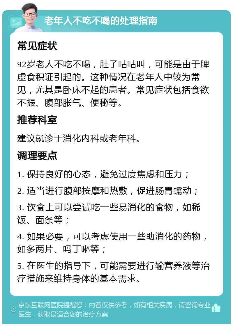 老年人不吃不喝的处理指南 常见症状 92岁老人不吃不喝，肚子咕咕叫，可能是由于脾虚食积证引起的。这种情况在老年人中较为常见，尤其是卧床不起的患者。常见症状包括食欲不振、腹部胀气、便秘等。 推荐科室 建议就诊于消化内科或老年科。 调理要点 1. 保持良好的心态，避免过度焦虑和压力； 2. 适当进行腹部按摩和热敷，促进肠胃蠕动； 3. 饮食上可以尝试吃一些易消化的食物，如稀饭、面条等； 4. 如果必要，可以考虑使用一些助消化的药物，如多两片、吗丁啉等； 5. 在医生的指导下，可能需要进行输营养液等治疗措施来维持身体的基本需求。