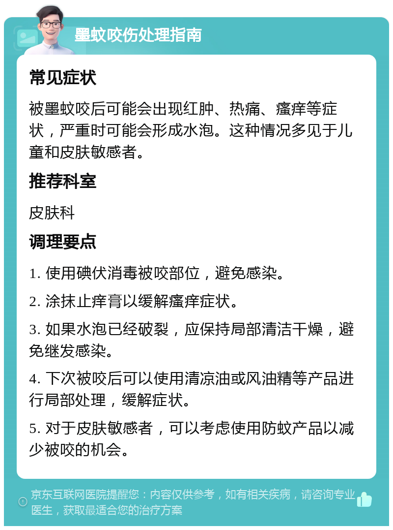 墨蚊咬伤处理指南 常见症状 被墨蚊咬后可能会出现红肿、热痛、瘙痒等症状，严重时可能会形成水泡。这种情况多见于儿童和皮肤敏感者。 推荐科室 皮肤科 调理要点 1. 使用碘伏消毒被咬部位，避免感染。 2. 涂抹止痒膏以缓解瘙痒症状。 3. 如果水泡已经破裂，应保持局部清洁干燥，避免继发感染。 4. 下次被咬后可以使用清凉油或风油精等产品进行局部处理，缓解症状。 5. 对于皮肤敏感者，可以考虑使用防蚊产品以减少被咬的机会。