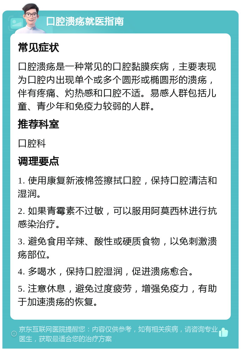 口腔溃疡就医指南 常见症状 口腔溃疡是一种常见的口腔黏膜疾病，主要表现为口腔内出现单个或多个圆形或椭圆形的溃疡，伴有疼痛、灼热感和口腔不适。易感人群包括儿童、青少年和免疫力较弱的人群。 推荐科室 口腔科 调理要点 1. 使用康复新液棉签擦拭口腔，保持口腔清洁和湿润。 2. 如果青霉素不过敏，可以服用阿莫西林进行抗感染治疗。 3. 避免食用辛辣、酸性或硬质食物，以免刺激溃疡部位。 4. 多喝水，保持口腔湿润，促进溃疡愈合。 5. 注意休息，避免过度疲劳，增强免疫力，有助于加速溃疡的恢复。