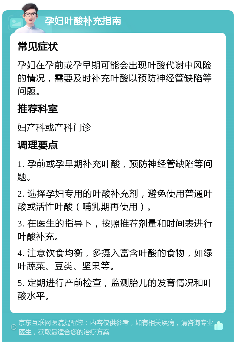 孕妇叶酸补充指南 常见症状 孕妇在孕前或孕早期可能会出现叶酸代谢中风险的情况，需要及时补充叶酸以预防神经管缺陷等问题。 推荐科室 妇产科或产科门诊 调理要点 1. 孕前或孕早期补充叶酸，预防神经管缺陷等问题。 2. 选择孕妇专用的叶酸补充剂，避免使用普通叶酸或活性叶酸（哺乳期再使用）。 3. 在医生的指导下，按照推荐剂量和时间表进行叶酸补充。 4. 注意饮食均衡，多摄入富含叶酸的食物，如绿叶蔬菜、豆类、坚果等。 5. 定期进行产前检查，监测胎儿的发育情况和叶酸水平。