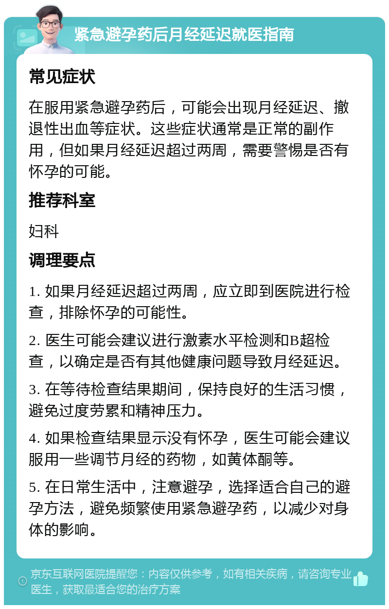 紧急避孕药后月经延迟就医指南 常见症状 在服用紧急避孕药后，可能会出现月经延迟、撤退性出血等症状。这些症状通常是正常的副作用，但如果月经延迟超过两周，需要警惕是否有怀孕的可能。 推荐科室 妇科 调理要点 1. 如果月经延迟超过两周，应立即到医院进行检查，排除怀孕的可能性。 2. 医生可能会建议进行激素水平检测和B超检查，以确定是否有其他健康问题导致月经延迟。 3. 在等待检查结果期间，保持良好的生活习惯，避免过度劳累和精神压力。 4. 如果检查结果显示没有怀孕，医生可能会建议服用一些调节月经的药物，如黄体酮等。 5. 在日常生活中，注意避孕，选择适合自己的避孕方法，避免频繁使用紧急避孕药，以减少对身体的影响。