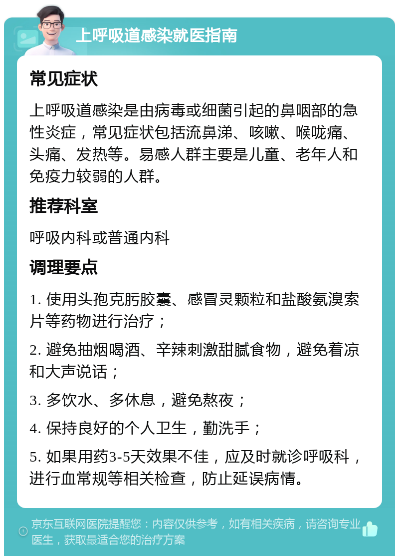 上呼吸道感染就医指南 常见症状 上呼吸道感染是由病毒或细菌引起的鼻咽部的急性炎症，常见症状包括流鼻涕、咳嗽、喉咙痛、头痛、发热等。易感人群主要是儿童、老年人和免疫力较弱的人群。 推荐科室 呼吸内科或普通内科 调理要点 1. 使用头孢克肟胶囊、感冒灵颗粒和盐酸氨溴索片等药物进行治疗； 2. 避免抽烟喝酒、辛辣刺激甜腻食物，避免着凉和大声说话； 3. 多饮水、多休息，避免熬夜； 4. 保持良好的个人卫生，勤洗手； 5. 如果用药3-5天效果不佳，应及时就诊呼吸科，进行血常规等相关检查，防止延误病情。