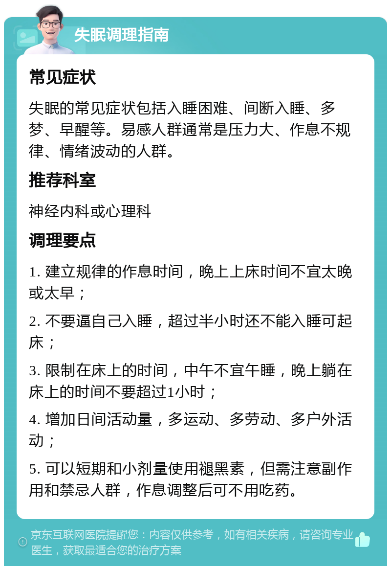 失眠调理指南 常见症状 失眠的常见症状包括入睡困难、间断入睡、多梦、早醒等。易感人群通常是压力大、作息不规律、情绪波动的人群。 推荐科室 神经内科或心理科 调理要点 1. 建立规律的作息时间，晚上上床时间不宜太晚或太早； 2. 不要逼自己入睡，超过半小时还不能入睡可起床； 3. 限制在床上的时间，中午不宜午睡，晚上躺在床上的时间不要超过1小时； 4. 增加日间活动量，多运动、多劳动、多户外活动； 5. 可以短期和小剂量使用褪黑素，但需注意副作用和禁忌人群，作息调整后可不用吃药。