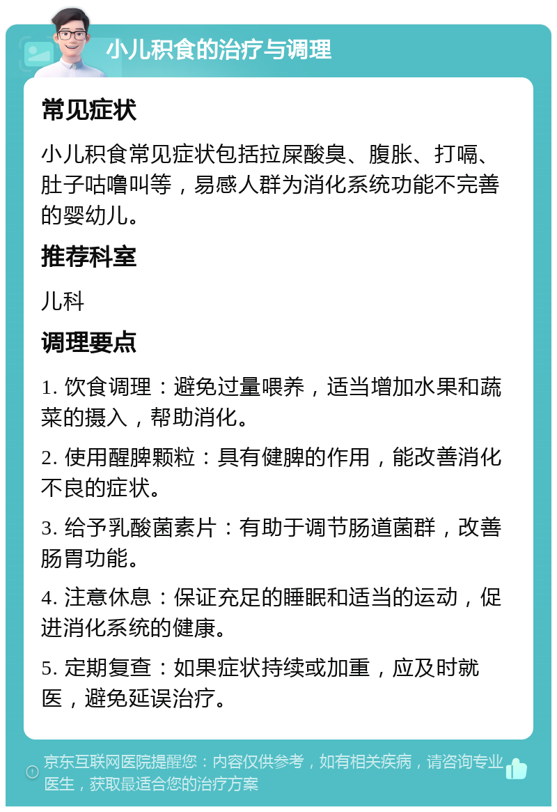 小儿积食的治疗与调理 常见症状 小儿积食常见症状包括拉屎酸臭、腹胀、打嗝、肚子咕噜叫等，易感人群为消化系统功能不完善的婴幼儿。 推荐科室 儿科 调理要点 1. 饮食调理：避免过量喂养，适当增加水果和蔬菜的摄入，帮助消化。 2. 使用醒脾颗粒：具有健脾的作用，能改善消化不良的症状。 3. 给予乳酸菌素片：有助于调节肠道菌群，改善肠胃功能。 4. 注意休息：保证充足的睡眠和适当的运动，促进消化系统的健康。 5. 定期复查：如果症状持续或加重，应及时就医，避免延误治疗。