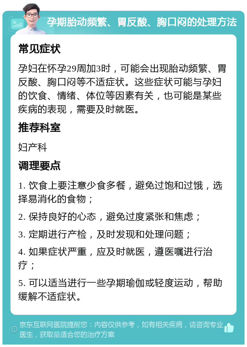 孕期胎动频繁、胃反酸、胸口闷的处理方法 常见症状 孕妇在怀孕29周加3时，可能会出现胎动频繁、胃反酸、胸口闷等不适症状。这些症状可能与孕妇的饮食、情绪、体位等因素有关，也可能是某些疾病的表现，需要及时就医。 推荐科室 妇产科 调理要点 1. 饮食上要注意少食多餐，避免过饱和过饿，选择易消化的食物； 2. 保持良好的心态，避免过度紧张和焦虑； 3. 定期进行产检，及时发现和处理问题； 4. 如果症状严重，应及时就医，遵医嘱进行治疗； 5. 可以适当进行一些孕期瑜伽或轻度运动，帮助缓解不适症状。