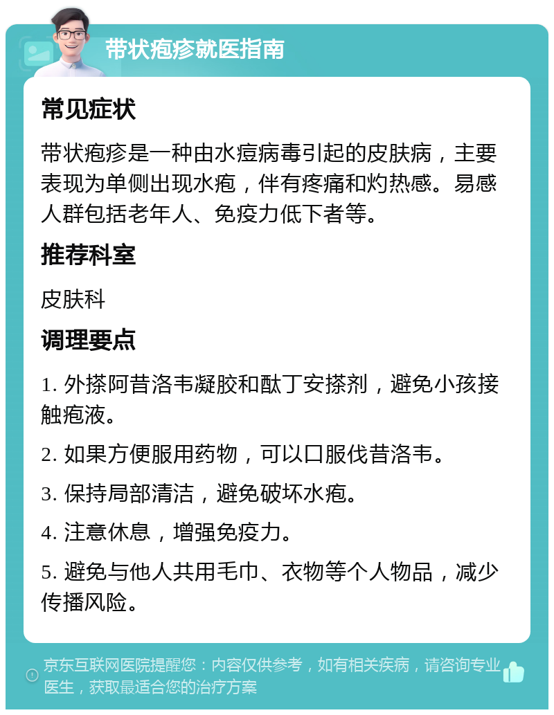 带状疱疹就医指南 常见症状 带状疱疹是一种由水痘病毒引起的皮肤病，主要表现为单侧出现水疱，伴有疼痛和灼热感。易感人群包括老年人、免疫力低下者等。 推荐科室 皮肤科 调理要点 1. 外搽阿昔洛韦凝胶和酞丁安搽剂，避免小孩接触疱液。 2. 如果方便服用药物，可以口服伐昔洛韦。 3. 保持局部清洁，避免破坏水疱。 4. 注意休息，增强免疫力。 5. 避免与他人共用毛巾、衣物等个人物品，减少传播风险。