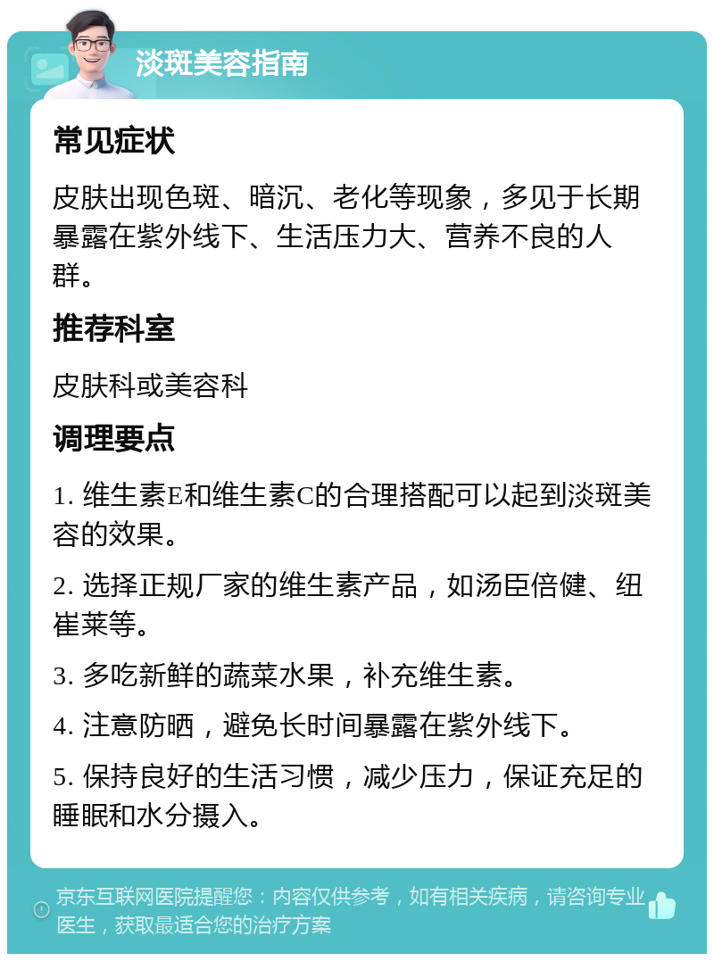 淡斑美容指南 常见症状 皮肤出现色斑、暗沉、老化等现象，多见于长期暴露在紫外线下、生活压力大、营养不良的人群。 推荐科室 皮肤科或美容科 调理要点 1. 维生素E和维生素C的合理搭配可以起到淡斑美容的效果。 2. 选择正规厂家的维生素产品，如汤臣倍健、纽崔莱等。 3. 多吃新鲜的蔬菜水果，补充维生素。 4. 注意防晒，避免长时间暴露在紫外线下。 5. 保持良好的生活习惯，减少压力，保证充足的睡眠和水分摄入。