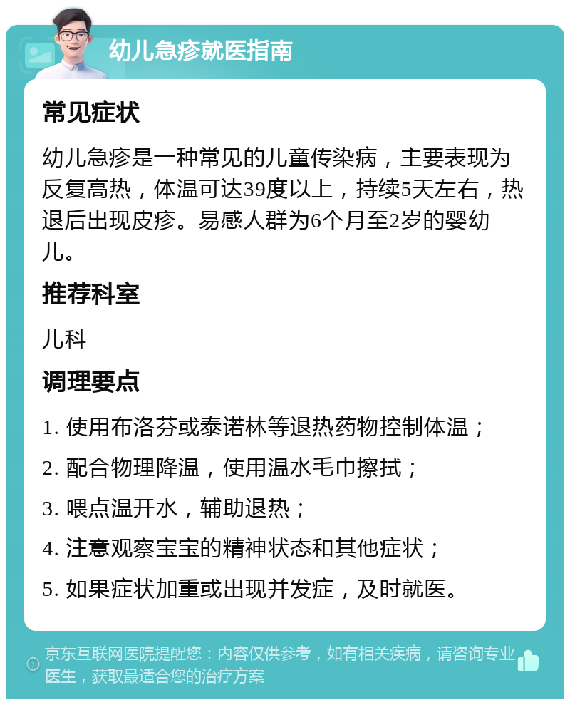 幼儿急疹就医指南 常见症状 幼儿急疹是一种常见的儿童传染病，主要表现为反复高热，体温可达39度以上，持续5天左右，热退后出现皮疹。易感人群为6个月至2岁的婴幼儿。 推荐科室 儿科 调理要点 1. 使用布洛芬或泰诺林等退热药物控制体温； 2. 配合物理降温，使用温水毛巾擦拭； 3. 喂点温开水，辅助退热； 4. 注意观察宝宝的精神状态和其他症状； 5. 如果症状加重或出现并发症，及时就医。