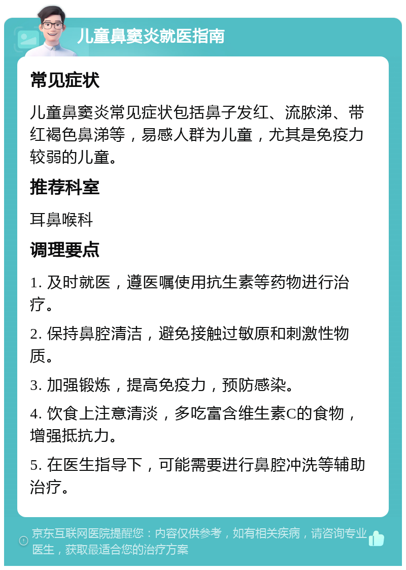 儿童鼻窦炎就医指南 常见症状 儿童鼻窦炎常见症状包括鼻子发红、流脓涕、带红褐色鼻涕等，易感人群为儿童，尤其是免疫力较弱的儿童。 推荐科室 耳鼻喉科 调理要点 1. 及时就医，遵医嘱使用抗生素等药物进行治疗。 2. 保持鼻腔清洁，避免接触过敏原和刺激性物质。 3. 加强锻炼，提高免疫力，预防感染。 4. 饮食上注意清淡，多吃富含维生素C的食物，增强抵抗力。 5. 在医生指导下，可能需要进行鼻腔冲洗等辅助治疗。