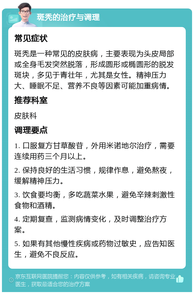 斑秃的治疗与调理 常见症状 斑秃是一种常见的皮肤病，主要表现为头皮局部或全身毛发突然脱落，形成圆形或椭圆形的脱发斑块，多见于青壮年，尤其是女性。精神压力大、睡眠不足、营养不良等因素可能加重病情。 推荐科室 皮肤科 调理要点 1. 口服复方甘草酸苷，外用米诺地尔治疗，需要连续用药三个月以上。 2. 保持良好的生活习惯，规律作息，避免熬夜，缓解精神压力。 3. 饮食要均衡，多吃蔬菜水果，避免辛辣刺激性食物和酒精。 4. 定期复查，监测病情变化，及时调整治疗方案。 5. 如果有其他慢性疾病或药物过敏史，应告知医生，避免不良反应。