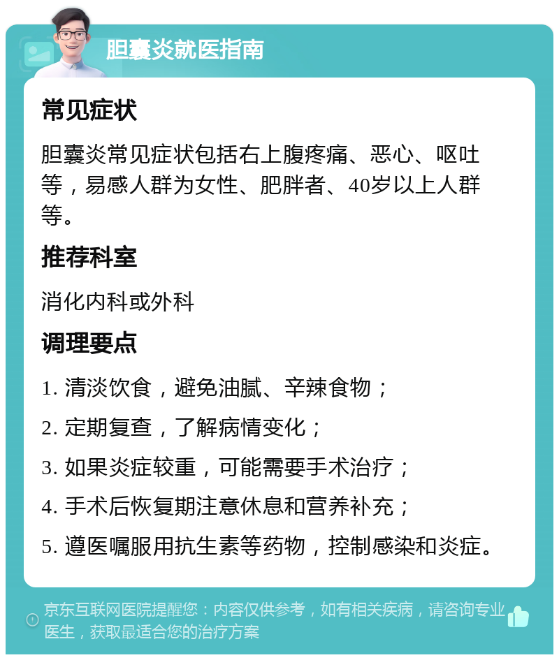 胆囊炎就医指南 常见症状 胆囊炎常见症状包括右上腹疼痛、恶心、呕吐等，易感人群为女性、肥胖者、40岁以上人群等。 推荐科室 消化内科或外科 调理要点 1. 清淡饮食，避免油腻、辛辣食物； 2. 定期复查，了解病情变化； 3. 如果炎症较重，可能需要手术治疗； 4. 手术后恢复期注意休息和营养补充； 5. 遵医嘱服用抗生素等药物，控制感染和炎症。