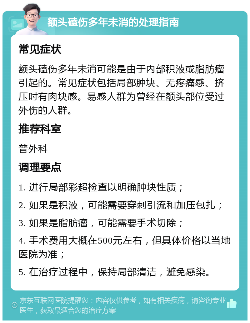 额头磕伤多年未消的处理指南 常见症状 额头磕伤多年未消可能是由于内部积液或脂肪瘤引起的。常见症状包括局部肿块、无疼痛感、挤压时有肉块感。易感人群为曾经在额头部位受过外伤的人群。 推荐科室 普外科 调理要点 1. 进行局部彩超检查以明确肿块性质； 2. 如果是积液，可能需要穿刺引流和加压包扎； 3. 如果是脂肪瘤，可能需要手术切除； 4. 手术费用大概在500元左右，但具体价格以当地医院为准； 5. 在治疗过程中，保持局部清洁，避免感染。