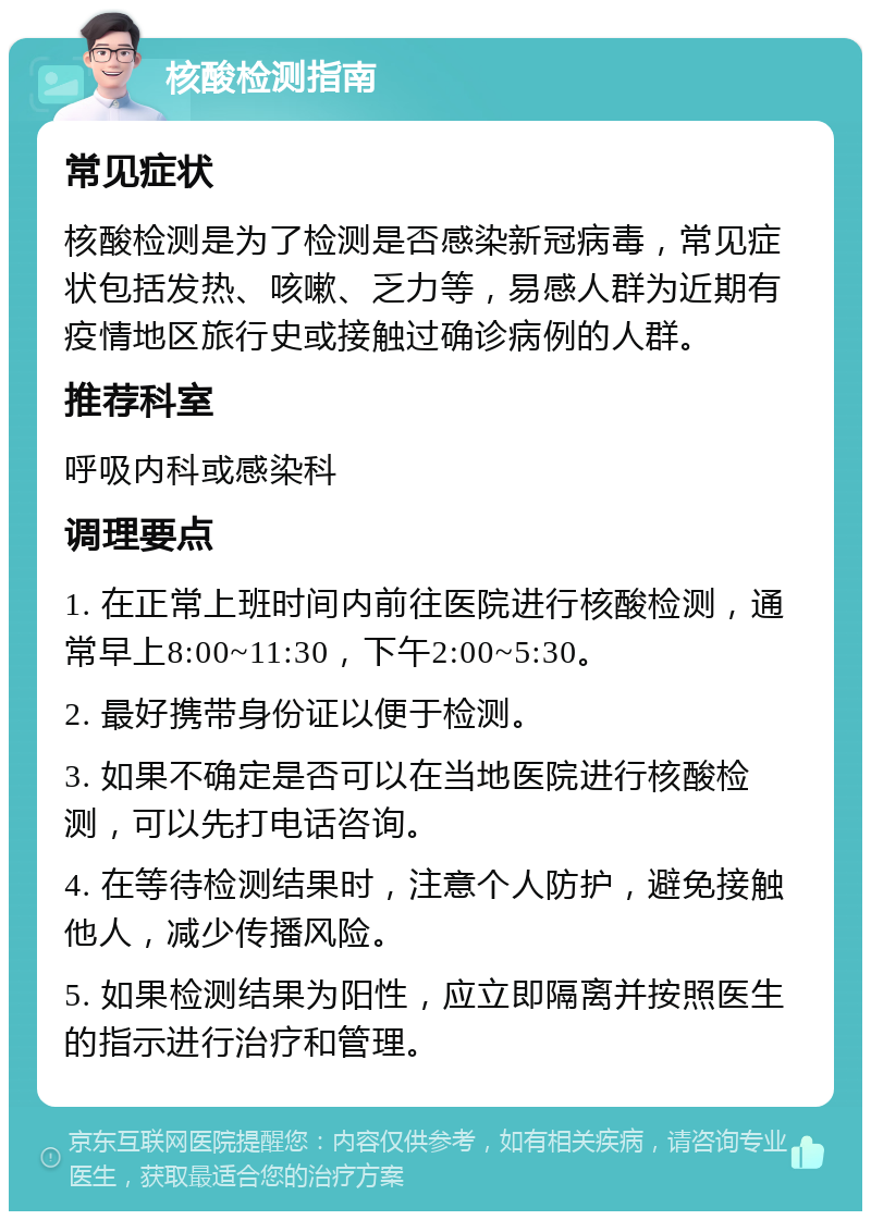 核酸检测指南 常见症状 核酸检测是为了检测是否感染新冠病毒，常见症状包括发热、咳嗽、乏力等，易感人群为近期有疫情地区旅行史或接触过确诊病例的人群。 推荐科室 呼吸内科或感染科 调理要点 1. 在正常上班时间内前往医院进行核酸检测，通常早上8:00~11:30，下午2:00~5:30。 2. 最好携带身份证以便于检测。 3. 如果不确定是否可以在当地医院进行核酸检测，可以先打电话咨询。 4. 在等待检测结果时，注意个人防护，避免接触他人，减少传播风险。 5. 如果检测结果为阳性，应立即隔离并按照医生的指示进行治疗和管理。