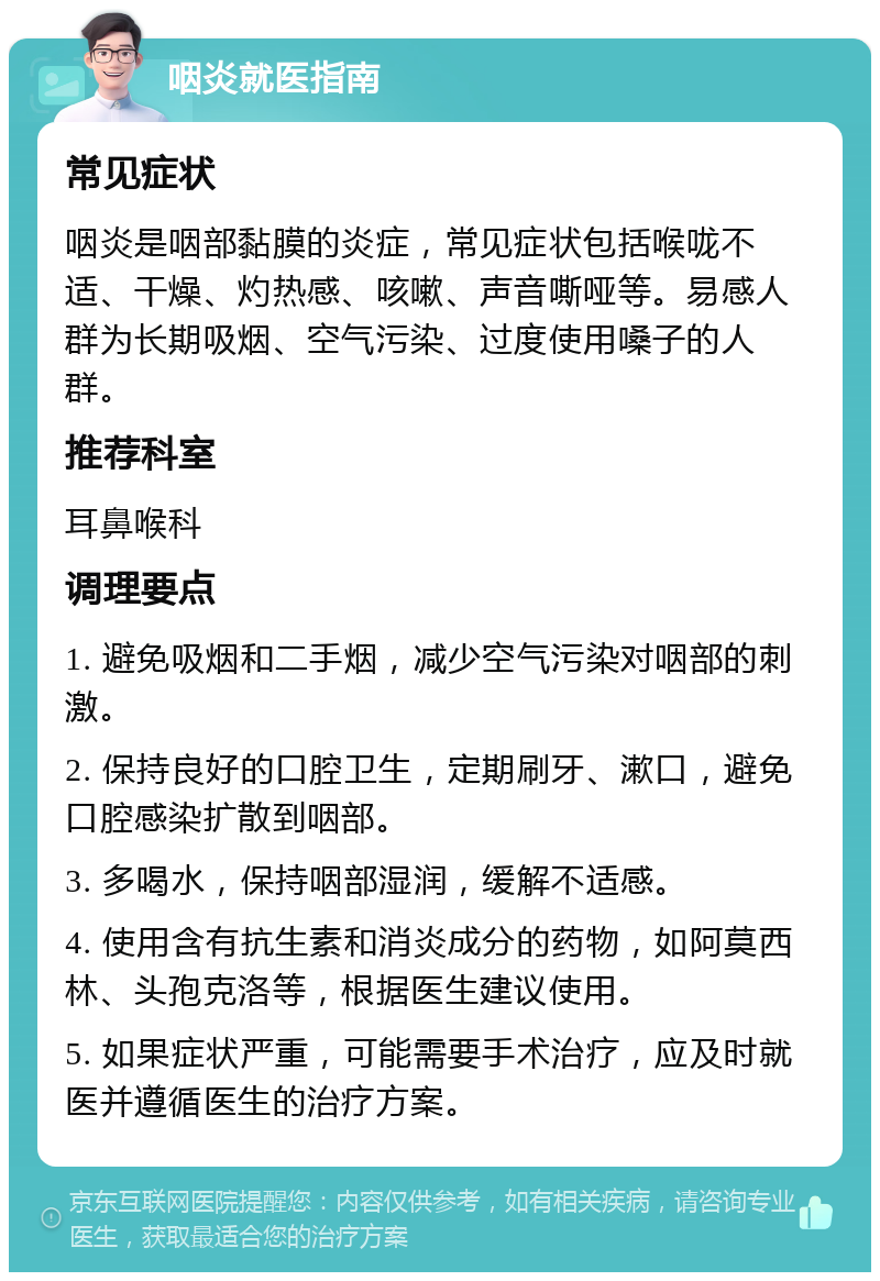 咽炎就医指南 常见症状 咽炎是咽部黏膜的炎症，常见症状包括喉咙不适、干燥、灼热感、咳嗽、声音嘶哑等。易感人群为长期吸烟、空气污染、过度使用嗓子的人群。 推荐科室 耳鼻喉科 调理要点 1. 避免吸烟和二手烟，减少空气污染对咽部的刺激。 2. 保持良好的口腔卫生，定期刷牙、漱口，避免口腔感染扩散到咽部。 3. 多喝水，保持咽部湿润，缓解不适感。 4. 使用含有抗生素和消炎成分的药物，如阿莫西林、头孢克洛等，根据医生建议使用。 5. 如果症状严重，可能需要手术治疗，应及时就医并遵循医生的治疗方案。