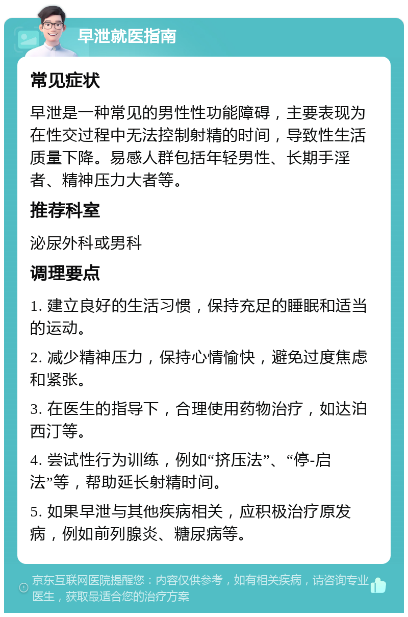 早泄就医指南 常见症状 早泄是一种常见的男性性功能障碍，主要表现为在性交过程中无法控制射精的时间，导致性生活质量下降。易感人群包括年轻男性、长期手淫者、精神压力大者等。 推荐科室 泌尿外科或男科 调理要点 1. 建立良好的生活习惯，保持充足的睡眠和适当的运动。 2. 减少精神压力，保持心情愉快，避免过度焦虑和紧张。 3. 在医生的指导下，合理使用药物治疗，如达泊西汀等。 4. 尝试性行为训练，例如“挤压法”、“停-启法”等，帮助延长射精时间。 5. 如果早泄与其他疾病相关，应积极治疗原发病，例如前列腺炎、糖尿病等。