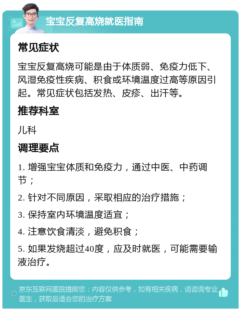 宝宝反复高烧就医指南 常见症状 宝宝反复高烧可能是由于体质弱、免疫力低下、风湿免疫性疾病、积食或环境温度过高等原因引起。常见症状包括发热、皮疹、出汗等。 推荐科室 儿科 调理要点 1. 增强宝宝体质和免疫力，通过中医、中药调节； 2. 针对不同原因，采取相应的治疗措施； 3. 保持室内环境温度适宜； 4. 注意饮食清淡，避免积食； 5. 如果发烧超过40度，应及时就医，可能需要输液治疗。