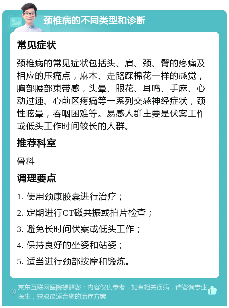 颈椎病的不同类型和诊断 常见症状 颈椎病的常见症状包括头、肩、颈、臂的疼痛及相应的压痛点，麻木、走路踩棉花一样的感觉，胸部腰部束带感，头晕、眼花、耳鸣、手麻、心动过速、心前区疼痛等一系列交感神经症状，颈性眩晕，吞咽困难等。易感人群主要是伏案工作或低头工作时间较长的人群。 推荐科室 骨科 调理要点 1. 使用颈康胶囊进行治疗； 2. 定期进行CT磁共振或拍片检查； 3. 避免长时间伏案或低头工作； 4. 保持良好的坐姿和站姿； 5. 适当进行颈部按摩和锻炼。