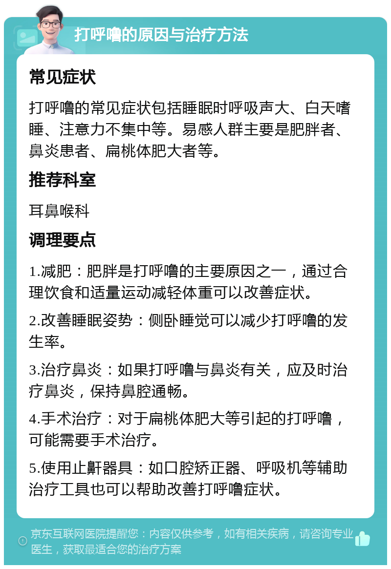 打呼噜的原因与治疗方法 常见症状 打呼噜的常见症状包括睡眠时呼吸声大、白天嗜睡、注意力不集中等。易感人群主要是肥胖者、鼻炎患者、扁桃体肥大者等。 推荐科室 耳鼻喉科 调理要点 1.减肥：肥胖是打呼噜的主要原因之一，通过合理饮食和适量运动减轻体重可以改善症状。 2.改善睡眠姿势：侧卧睡觉可以减少打呼噜的发生率。 3.治疗鼻炎：如果打呼噜与鼻炎有关，应及时治疗鼻炎，保持鼻腔通畅。 4.手术治疗：对于扁桃体肥大等引起的打呼噜，可能需要手术治疗。 5.使用止鼾器具：如口腔矫正器、呼吸机等辅助治疗工具也可以帮助改善打呼噜症状。