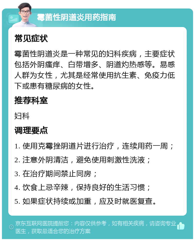 霉菌性阴道炎用药指南 常见症状 霉菌性阴道炎是一种常见的妇科疾病，主要症状包括外阴瘙痒、白带增多、阴道灼热感等。易感人群为女性，尤其是经常使用抗生素、免疫力低下或患有糖尿病的女性。 推荐科室 妇科 调理要点 1. 使用克霉挫阴道片进行治疗，连续用药一周； 2. 注意外阴清洁，避免使用刺激性洗液； 3. 在治疗期间禁止同房； 4. 饮食上忌辛辣，保持良好的生活习惯； 5. 如果症状持续或加重，应及时就医复查。