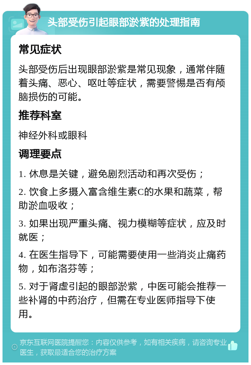 头部受伤引起眼部淤紫的处理指南 常见症状 头部受伤后出现眼部淤紫是常见现象，通常伴随着头痛、恶心、呕吐等症状，需要警惕是否有颅脑损伤的可能。 推荐科室 神经外科或眼科 调理要点 1. 休息是关键，避免剧烈活动和再次受伤； 2. 饮食上多摄入富含维生素C的水果和蔬菜，帮助淤血吸收； 3. 如果出现严重头痛、视力模糊等症状，应及时就医； 4. 在医生指导下，可能需要使用一些消炎止痛药物，如布洛芬等； 5. 对于肾虚引起的眼部淤紫，中医可能会推荐一些补肾的中药治疗，但需在专业医师指导下使用。