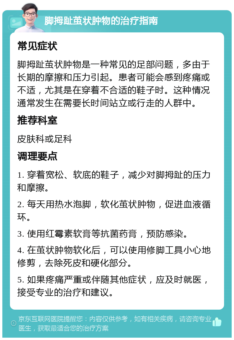 脚拇趾茧状肿物的治疗指南 常见症状 脚拇趾茧状肿物是一种常见的足部问题，多由于长期的摩擦和压力引起。患者可能会感到疼痛或不适，尤其是在穿着不合适的鞋子时。这种情况通常发生在需要长时间站立或行走的人群中。 推荐科室 皮肤科或足科 调理要点 1. 穿着宽松、软底的鞋子，减少对脚拇趾的压力和摩擦。 2. 每天用热水泡脚，软化茧状肿物，促进血液循环。 3. 使用红霉素软膏等抗菌药膏，预防感染。 4. 在茧状肿物软化后，可以使用修脚工具小心地修剪，去除死皮和硬化部分。 5. 如果疼痛严重或伴随其他症状，应及时就医，接受专业的治疗和建议。