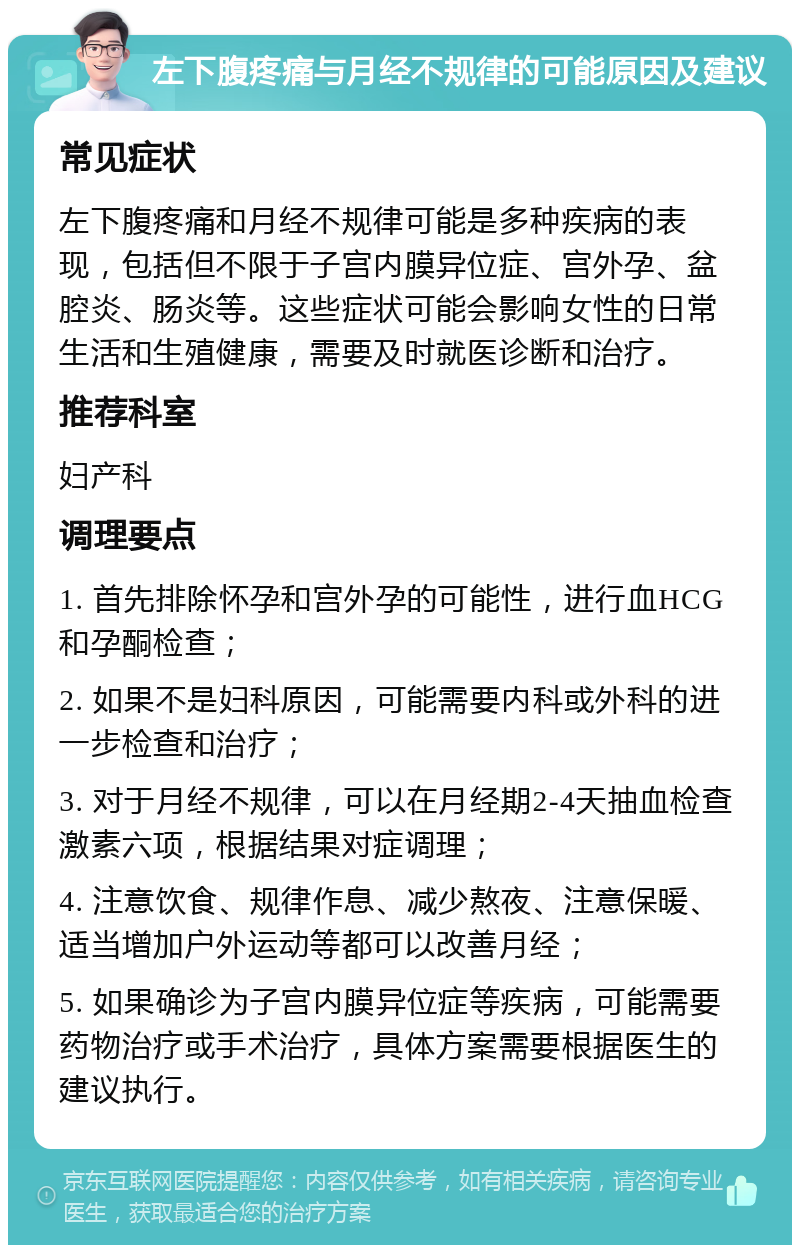 左下腹疼痛与月经不规律的可能原因及建议 常见症状 左下腹疼痛和月经不规律可能是多种疾病的表现，包括但不限于子宫内膜异位症、宫外孕、盆腔炎、肠炎等。这些症状可能会影响女性的日常生活和生殖健康，需要及时就医诊断和治疗。 推荐科室 妇产科 调理要点 1. 首先排除怀孕和宫外孕的可能性，进行血HCG和孕酮检查； 2. 如果不是妇科原因，可能需要内科或外科的进一步检查和治疗； 3. 对于月经不规律，可以在月经期2-4天抽血检查激素六项，根据结果对症调理； 4. 注意饮食、规律作息、减少熬夜、注意保暖、适当增加户外运动等都可以改善月经； 5. 如果确诊为子宫内膜异位症等疾病，可能需要药物治疗或手术治疗，具体方案需要根据医生的建议执行。